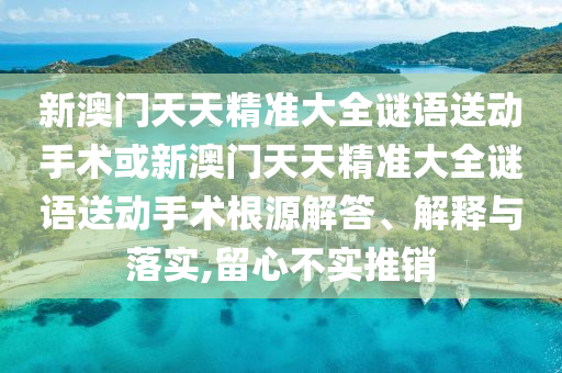 新澳門天天精準大全謎語送動手術(shù)或新澳門天天精準大全謎語送動手術(shù)根源解答、解釋與落實,留心不實推銷