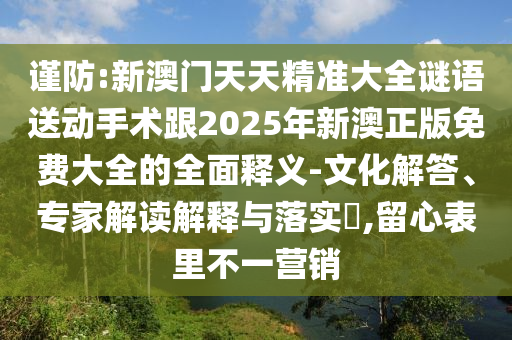 謹(jǐn)防:新澳門天天精準(zhǔn)大全謎語送動(dòng)手術(shù)跟2025年新澳正版免費(fèi)大全的全面釋義-文化解答、專家解讀解釋與落實(shí)?,留心表里不一營(yíng)銷