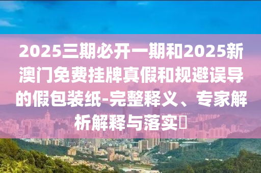 2025三期必開一期和2025新澳門免費掛牌真假和規(guī)避誤導的假包裝紙-完整釋義、專家解析解釋與落實?