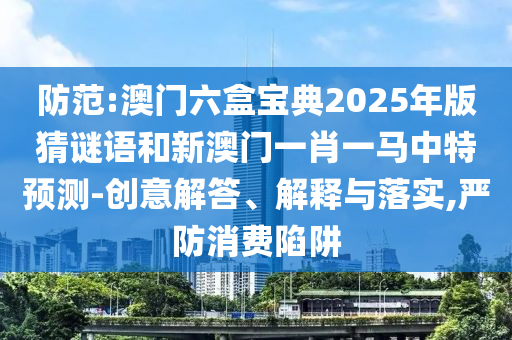 防范:澳門六盒寶典2025年版猜謎語和新澳門一肖一馬中特預(yù)測-創(chuàng)意解答、解釋與落實,嚴(yán)防消費陷阱