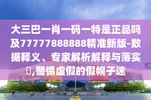 大三巴一肖一碼一特是正品嗎及77777888888精準(zhǔn)新版-數(shù)據(jù)釋義、專家解析解釋與落實(shí)?,警惕虛假的假幌子迷
