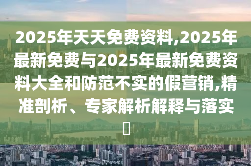 2025年天天免費資料,2025年最新免費與2025年最新免費資料大全和防范不實的假營銷,精準(zhǔn)剖析、專家解析解釋與落實?