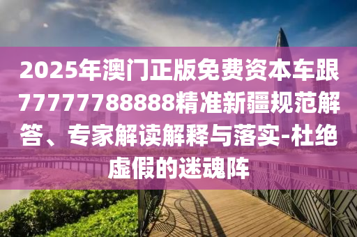 2025年澳門正版免費資本車跟77777788888精準新疆規(guī)范解答、專家解讀解釋與落實-杜絕虛假的迷魂陣