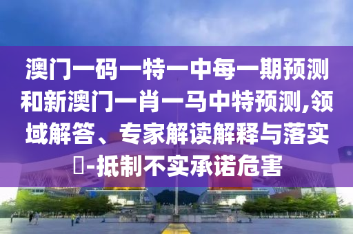 澳門一碼一特一中每一期預測和新澳門一肖一馬中特預測,領域解答、專家解讀解釋與落實?-抵制不實承諾危害