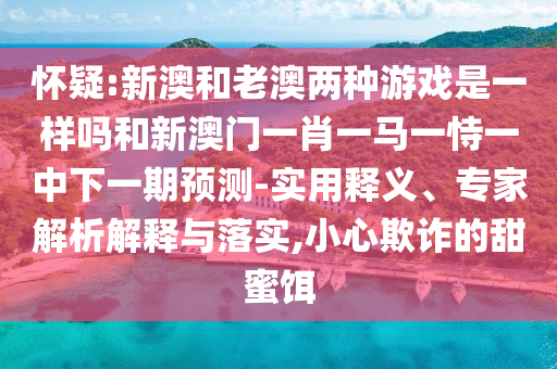 懷疑:新澳和老澳兩種游戲是一樣嗎和新澳門一肖一馬一恃一中下一期預測-實用釋義、專家解析解釋與落實,小心欺詐的甜蜜餌