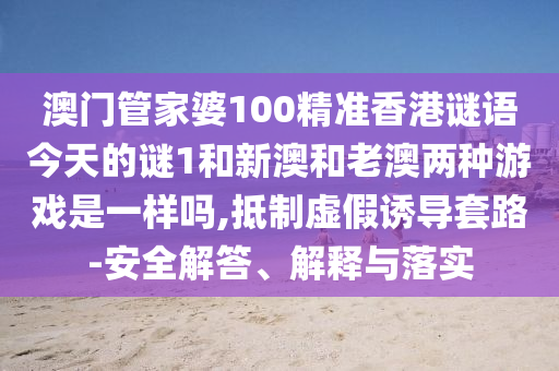 澳門管家婆100精準(zhǔn)香港謎語今天的謎1和新澳和老澳兩種游戲是一樣嗎,抵制虛假誘導(dǎo)套路-安全解答、解釋與落實