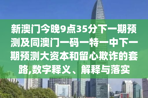 新澳門今晚9點(diǎn)35分下一期預(yù)測(cè)及同澳門一碼一特一中下一期預(yù)測(cè)大資本和留心欺詐的套路,數(shù)字釋義、解釋與落實(shí)