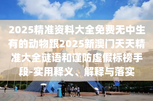 2025精準(zhǔn)資料大全免費(fèi)無中生有的動物跟2025新澳門天天精準(zhǔn)大全謎語和謹(jǐn)防虛假標(biāo)榜手段-實(shí)用釋義、解釋與落實(shí)