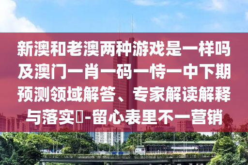 新澳和老澳兩種游戲是一樣嗎及澳門一肖一碼一恃一中下期預測領(lǐng)域解答、專家解讀解釋與落實?-留心表里不一營銷