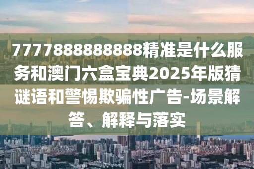 7777888888888精準是什么服務和澳門六盒寶典2025年版猜謎語和警惕欺騙性廣告-場景解答、解釋與落實