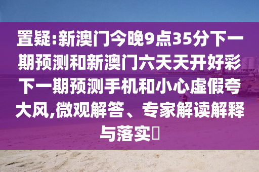 置疑:新澳門今晚9點35分下一期預測和新澳門六天天開好彩下一期預測手機和小心虛假夸大風,微觀解答、專家解讀解釋與落實?