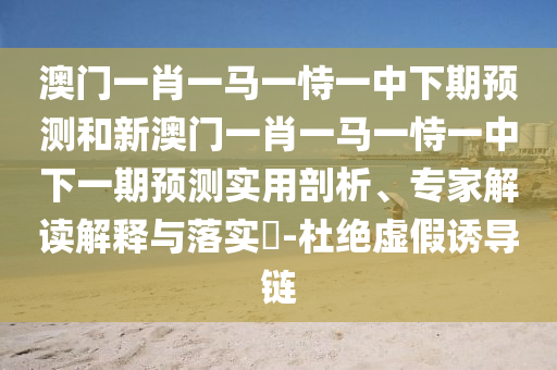 澳門一肖一馬一恃一中下期預測和新澳門一肖一馬一恃一中下一期預測實用剖析、專家解讀解釋與落實?-杜絕虛假誘導鏈