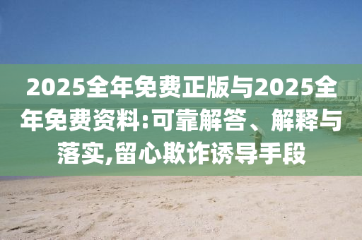2025全年免費(fèi)正版與2025全年免費(fèi)資料:可靠解答、解釋與落實(shí),留心欺詐誘導(dǎo)手段