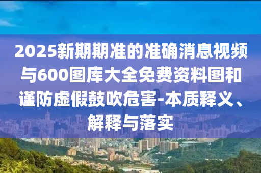 2025新期期準(zhǔn)的準(zhǔn)確消息視頻與600圖庫大全免費(fèi)資料圖和謹(jǐn)防虛假鼓吹危害-本質(zhì)釋義、解釋與落實(shí)