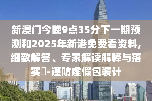 新澳門今晚9點(diǎn)35分下一期預(yù)測和2025年新港免費(fèi)看資料,細(xì)致解答、專家解讀解釋與落實(shí)?-謹(jǐn)防虛假包裝計(jì)