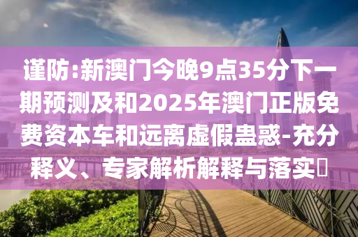 謹防:新澳門今晚9點35分下一期預測及和2025年澳門正版免費資本車和遠離虛假蠱惑-充分釋義、專家解析解釋與落實?