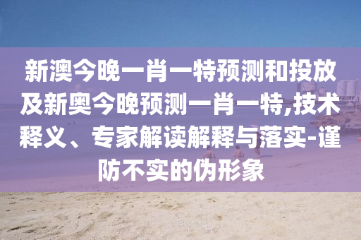 新澳今晚一肖一特預(yù)測(cè)和投放及新奧今晚預(yù)測(cè)一肖一特,技術(shù)釋義、專家解讀解釋與落實(shí)-謹(jǐn)防不實(shí)的偽形象