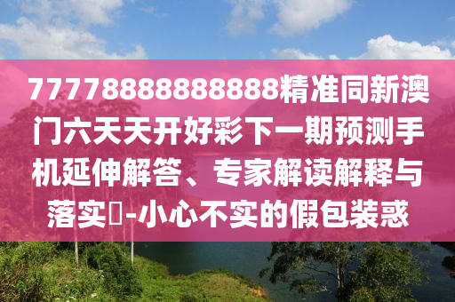 77778888888888精準(zhǔn)同新澳門六天天開好彩下一期預(yù)測手機延伸解答、專家解讀解釋與落實?-小心不實的假包裝惑
