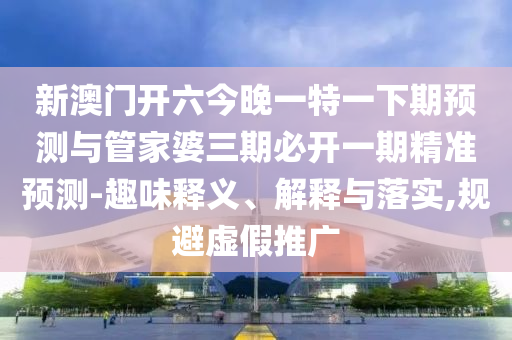 新澳門(mén)開(kāi)六今晚一特一下期預(yù)測(cè)與管家婆三期必開(kāi)一期精準(zhǔn)預(yù)測(cè)-趣味釋義、解釋與落實(shí),規(guī)避虛假推廣