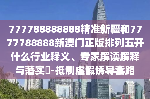 777788888888精準(zhǔn)新疆和7777788888新澳門正版排列五開什么行業(yè)釋義、專家解讀解釋與落實(shí)?-抵制虛假誘導(dǎo)套路