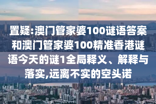 置疑:澳門管家婆100謎語答案和澳門管家婆100精準香港謎語今天的謎1全局釋義、解釋與落實,遠離不實的空頭諾