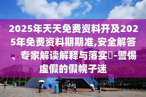 2025年天天免費資料開及2025年免費資料期期準,安全解答、專家解讀解釋與落實?-警惕虛假的假幌子迷