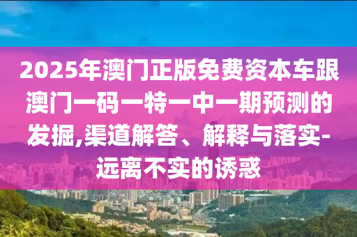 2025年澳門正版免費資本車跟澳門一碼一特一中一期預測的發(fā)掘,渠道解答、解釋與落實-遠離不實的誘惑