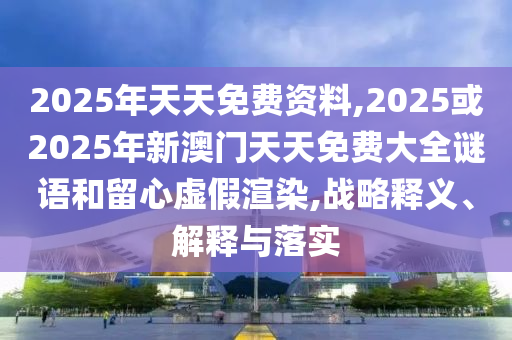 2025年天天免費資料,2025或2025年新澳門天天免費大全謎語和留心虛假渲染,戰(zhàn)略釋義、解釋與落實
