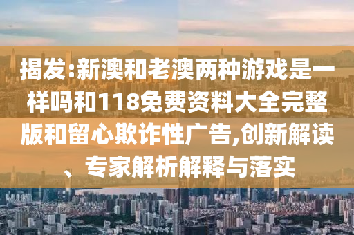 揭發(fā):新澳和老澳兩種游戲是一樣嗎和118免費資料大全完整版和留心欺詐性廣告,創(chuàng)新解讀、專家解析解釋與落實