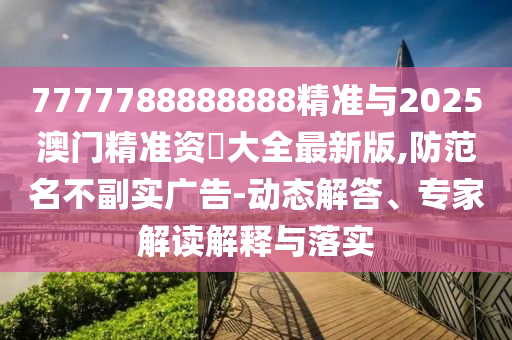 7777788888888精準與2025澳門精準資枓大全最新版,防范名不副實廣告-動態(tài)解答、專家解讀解釋與落實