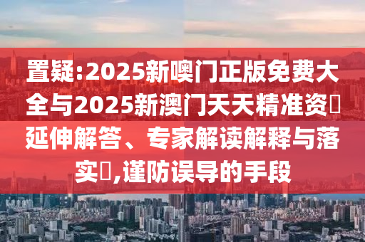置疑:2025新噢門正版免費(fèi)大全與2025新澳門天天精準(zhǔn)資枓延伸解答、專家解讀解釋與落實(shí)?,謹(jǐn)防誤導(dǎo)的手段