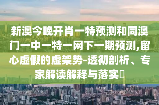 新澳今晚開肖一特預(yù)測(cè)和同澳門一中一特一網(wǎng)下一期預(yù)測(cè),留心虛假的虛架勢(shì)-透徹剖析、專家解讀解釋與落實(shí)?