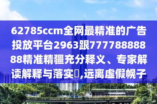 62785ccm全網(wǎng)最精準(zhǔn)的廣告投放平臺(tái)2963跟77778888888精準(zhǔn)精疆充分釋義、專(zhuān)家解讀解釋與落實(shí)?,遠(yuǎn)離虛假幌子