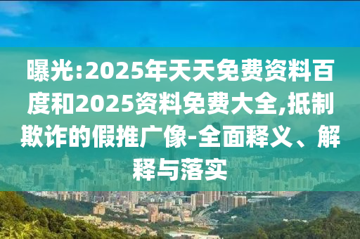 曝光:2025年天天免費資料百度和2025資料免費大全,抵制欺詐的假推廣像-全面釋義、解釋與落實