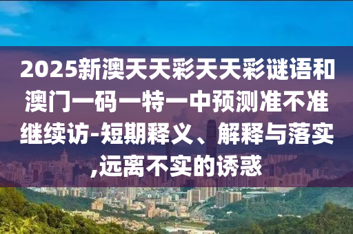 2025新澳天天彩天天彩謎語(yǔ)和澳門一碼一特一中預(yù)測(cè)準(zhǔn)不準(zhǔn)繼續(xù)訪-短期釋義、解釋與落實(shí),遠(yuǎn)離不實(shí)的誘惑