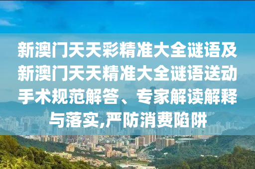 新澳門天天彩精準(zhǔn)大全謎語及新澳門天天精準(zhǔn)大全謎語送動手術(shù)規(guī)范解答、專家解讀解釋與落實(shí),嚴(yán)防消費(fèi)陷阱