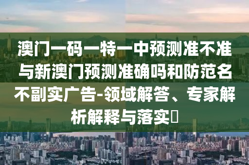 澳門一碼一特一中預(yù)測準(zhǔn)不準(zhǔn)與新澳門預(yù)測準(zhǔn)確嗎和防范名不副實廣告-領(lǐng)域解答、專家解析解釋與落實?