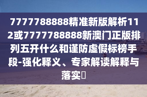 7777788888精準新版解析112或7777788888新澳門正版排列五開什么和謹防虛假標榜手段-強化釋義、專家解讀解釋與落實?