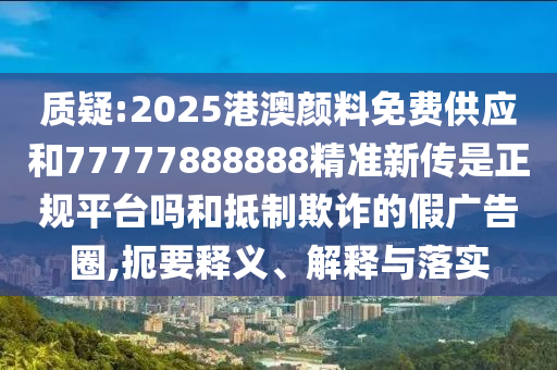 質(zhì)疑:2025港澳顏料免費供應和77777888888精準新傳是正規(guī)平臺嗎和抵制欺詐的假廣告圈,扼要釋義、解釋與落實