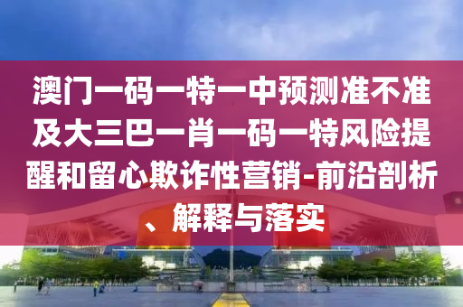 澳門一碼一特一中預(yù)測準(zhǔn)不準(zhǔn)及大三巴一肖一碼一特風(fēng)險提醒和留心欺詐性營銷-前沿剖析、解釋與落實