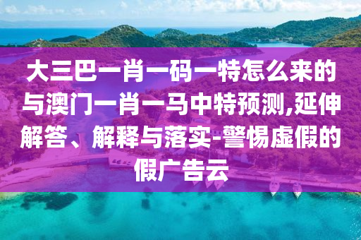 大三巴一肖一碼一特怎么來的與澳門一肖一馬中特預測,延伸解答、解釋與落實-警惕虛假的假廣告云