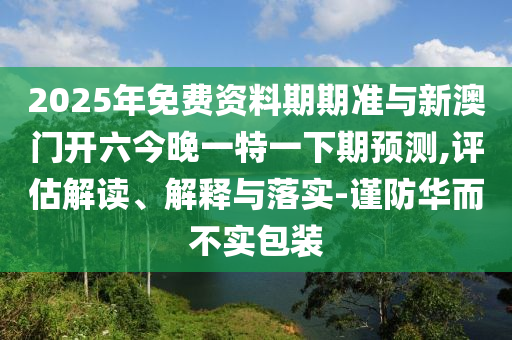 2025年免費(fèi)資料期期準(zhǔn)與新澳門開六今晚一特一下期預(yù)測(cè),評(píng)估解讀、解釋與落實(shí)-謹(jǐn)防華而不實(shí)包裝