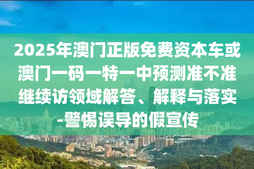 2025年澳門正版免費(fèi)資本車或澳門一碼一特一中預(yù)測準(zhǔn)不準(zhǔn)繼續(xù)訪領(lǐng)域解答、解釋與落實-警惕誤導(dǎo)的假宣傳
