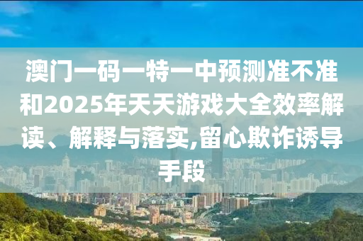 澳門一碼一特一中預測準不準和2025年天天游戲大全效率解讀、解釋與落實,留心欺詐誘導手段
