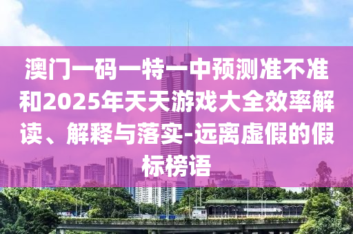 澳門一碼一特一中預測準不準和2025年天天游戲大全效率解讀、解釋與落實-遠離虛假的假標榜語