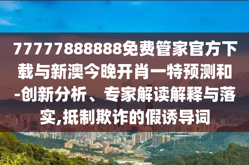 77777888888免費(fèi)管家官方下載與新澳今晚開(kāi)肖一特預(yù)測(cè)和-創(chuàng)新分析、專(zhuān)家解讀解釋與落實(shí),抵制欺詐的假誘導(dǎo)詞