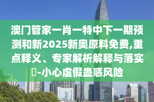 澳門管家一肖一特中下一期預測和新2025新奧原料免費,重點釋義、專家解析解釋與落實?-小心虛假蠱惑風險