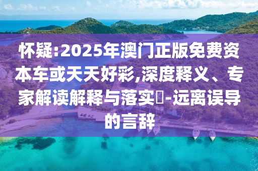 懷疑:2025年澳門正版免費資本車或天天好彩,深度釋義、專家解讀解釋與落實?-遠(yuǎn)離誤導(dǎo)的言辭