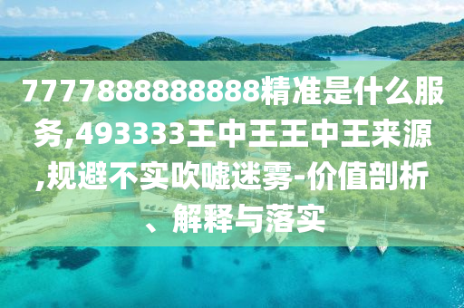 7777888888888精準是什么服務,493333王中王王中王來源,規(guī)避不實吹噓迷霧-價值剖析、解釋與落實