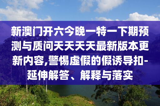 新澳門開六今晚一特一下期預測與質(zhì)問天天天天最新版本更新內(nèi)容,警惕虛假的假誘導扣-延伸解答、解釋與落實